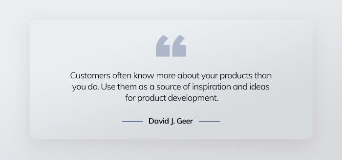 Customers often know more about your products than you do. Use them as a source of inspiration and ideas for product development. – David J. Greer