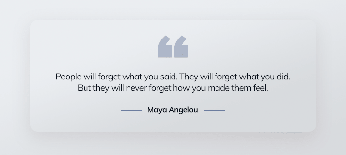 People will forget what you said. They will forget what you did. But they will never forget how you made them feel. 